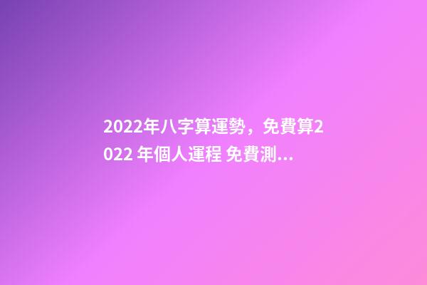 2022年八字算運勢，免費算2022 年個人運程 免費測2022年感情運勢，測試2022年我的財運如何